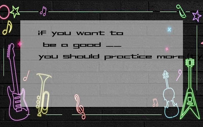 if you want to be a good __,you should practice more.(type)