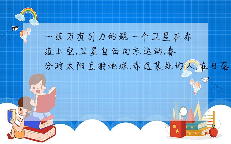 一道万有引力的题一个卫星在赤道上空,卫星自西向东运动,春分时太阳直射地球,赤道某处的人,在日落后8小时从西边地平线上附件