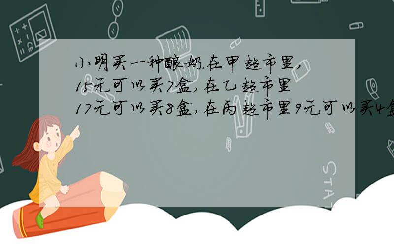 小明买一种酸奶.在甲超市里,15元可以买7盒,在乙超市里17元可以买8盒,在丙超市里9元可以买4盒.请帮