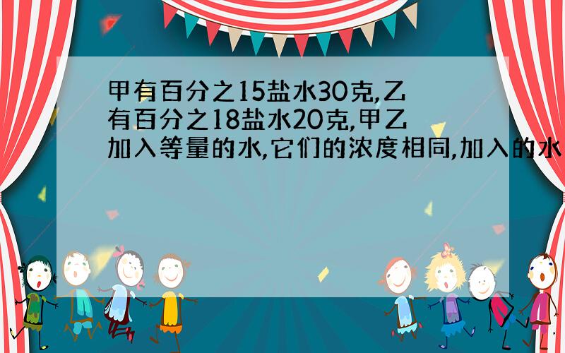 甲有百分之15盐水30克,乙有百分之18盐水20克,甲乙加入等量的水,它们的浓度相同,加入的水多少克