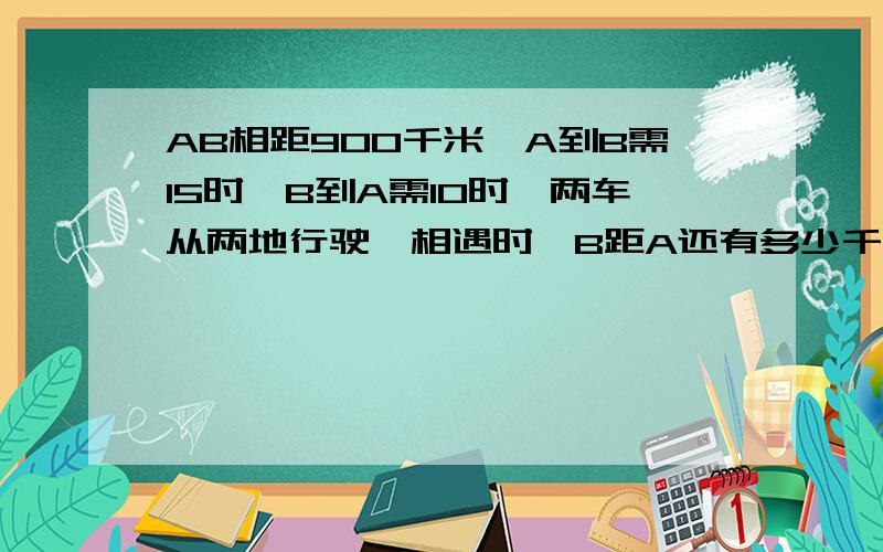 AB相距900千米,A到B需15时,B到A需10时,两车从两地行驶,相遇时,B距A还有多少千米