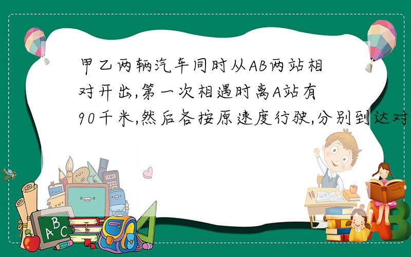 甲乙两辆汽车同时从AB两站相对开出,第一次相遇时离A站有90千米,然后各按原速度行驶,分别到达对方车站