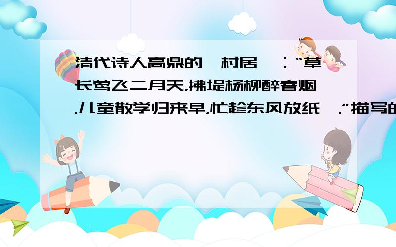 清代诗人高鼎的《村居》：“草长莺飞二月天，拂堤杨柳醉春烟.儿童散学归来早，忙趁东风放纸鸢.”描写的景色是（　　）