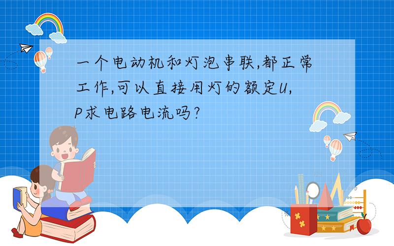 一个电动机和灯泡串联,都正常工作,可以直接用灯的额定U,P求电路电流吗?