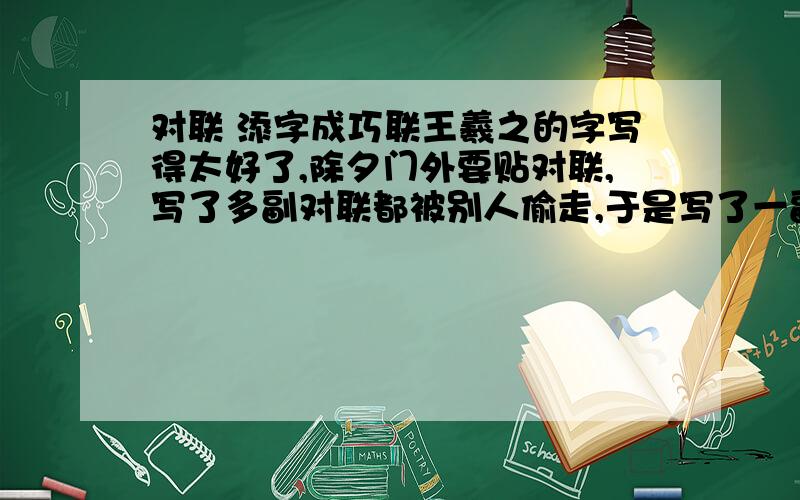 对联 添字成巧联王羲之的字写得太好了,除夕门外要贴对联,写了多副对联都被别人偷走,于是写了一副：福无双至 祸不单行 这么