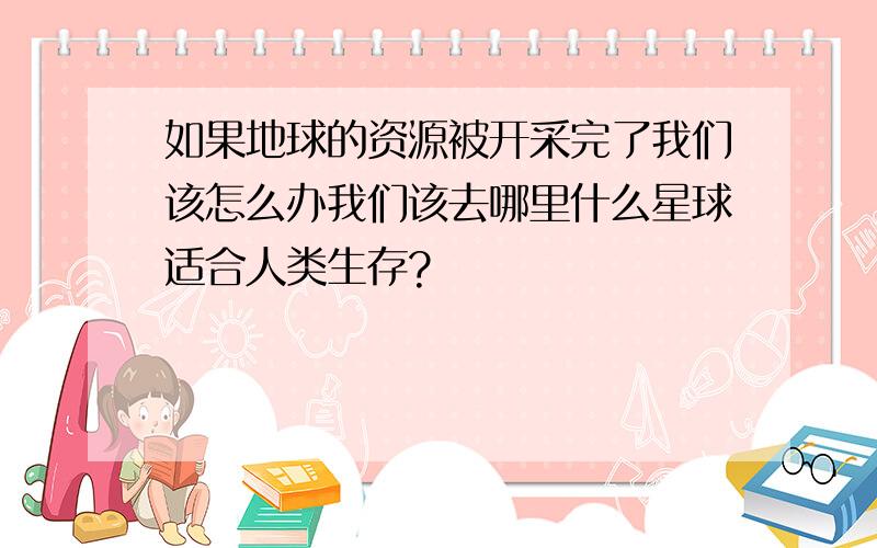 如果地球的资源被开采完了我们该怎么办我们该去哪里什么星球适合人类生存?