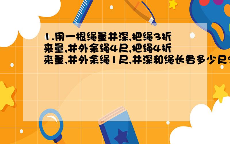 1.用一根绳量井深,把绳3折来量,井外余绳4尺,把绳4折来量,井外余绳1尺,井深和绳长各多少尺?