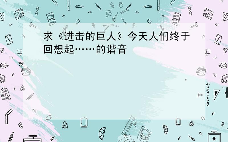 求《进击的巨人》今天人们终于回想起……的谐音