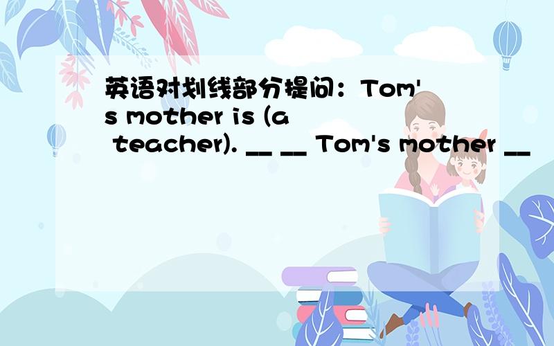 英语对划线部分提问：Tom's mother is (a teacher). __ __ Tom's mother __