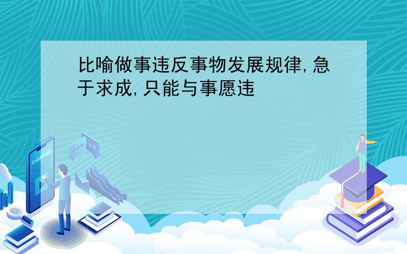 比喻做事违反事物发展规律,急于求成,只能与事愿违