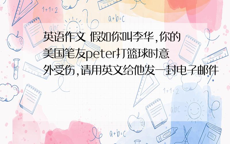 英语作文 假如你叫李华,你的美国笔友peter打篮球时意外受伤,请用英文给他发一封电子邮件