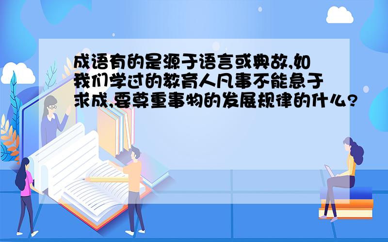 成语有的是源于语言或典故,如我们学过的教育人凡事不能急于求成,要尊重事物的发展规律的什么?