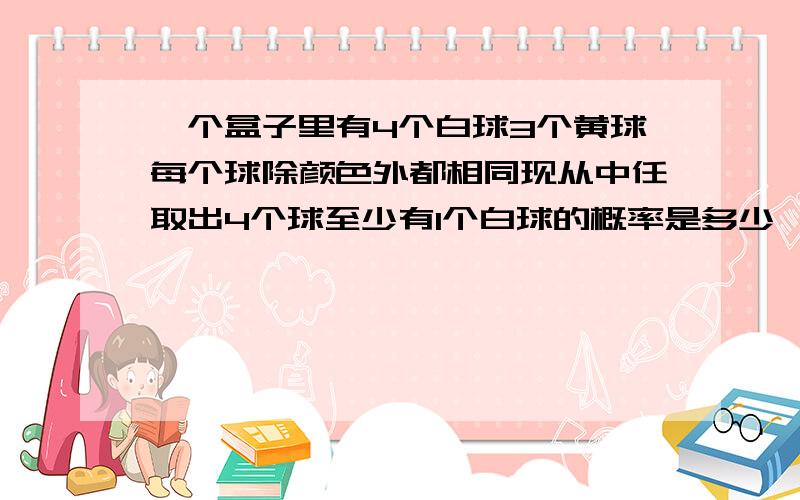 一个盒子里有4个白球3个黄球每个球除颜色外都相同现从中任取出4个球至少有1个白球的概率是多少