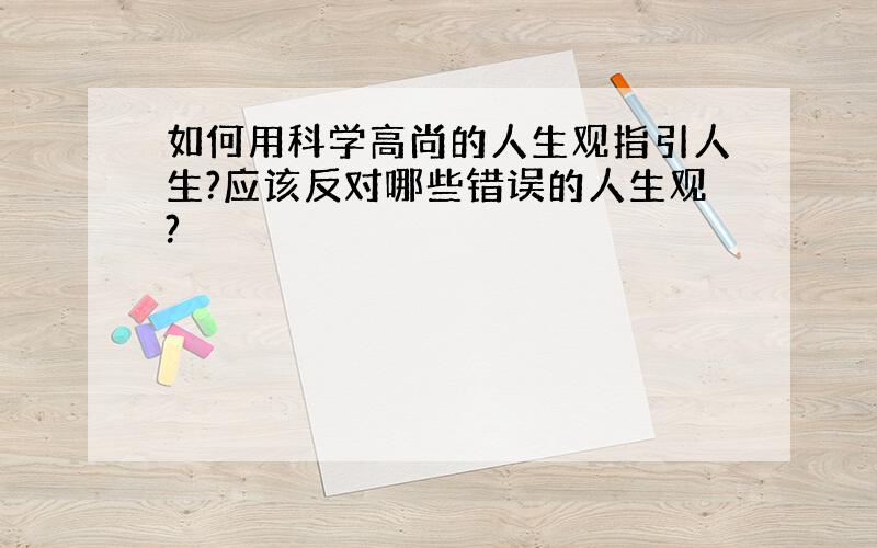 如何用科学高尚的人生观指引人生?应该反对哪些错误的人生观?