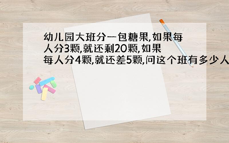 幼儿园大班分一包糖果,如果每人分3颗,就还剩20颗,如果每人分4颗,就还差5颗,问这个班有多少人?这包糖有多少颗?