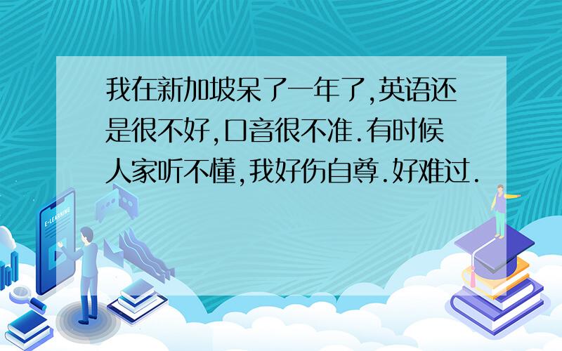 我在新加坡呆了一年了,英语还是很不好,口音很不准.有时候人家听不懂,我好伤自尊.好难过.