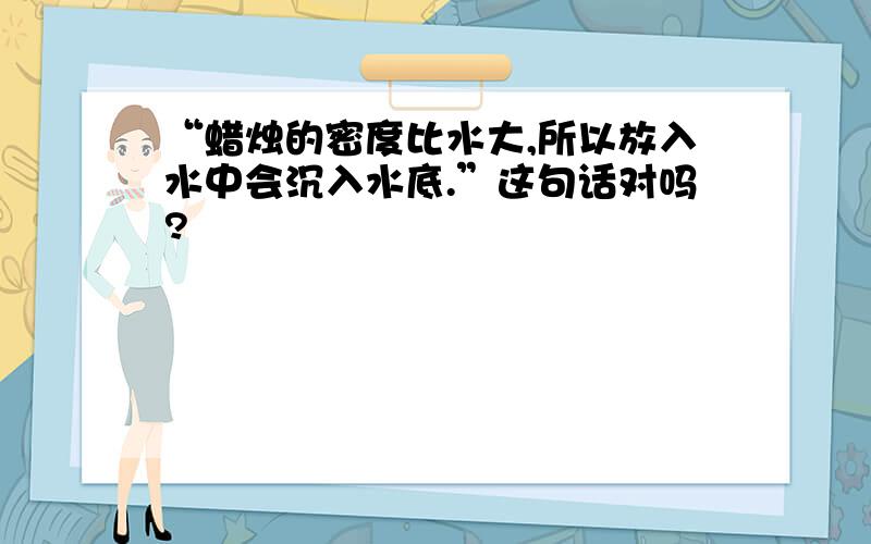 “蜡烛的密度比水大,所以放入水中会沉入水底.”这句话对吗?