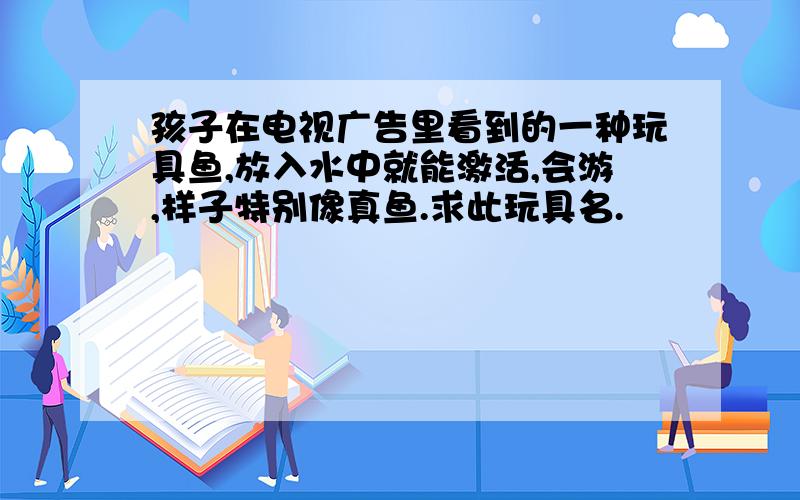 孩子在电视广告里看到的一种玩具鱼,放入水中就能激活,会游,样子特别像真鱼.求此玩具名.