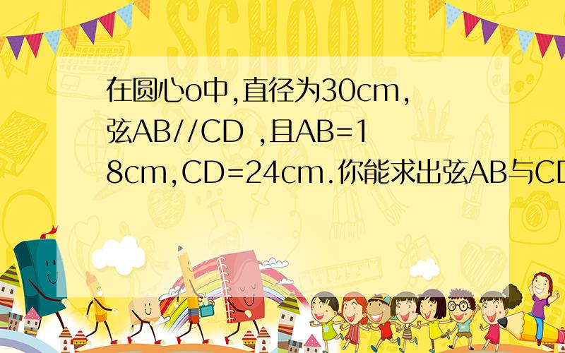 在圆心o中,直径为30cm,弦AB//CD ,且AB=18cm,CD=24cm.你能求出弦AB与CD间的距离吗