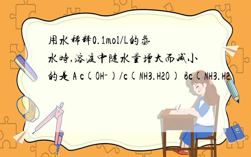 用水稀释0.1mol/L的氨水时,溶液中随水量增大而减小的是 A c(OH-)/c(NH3.H2O) Bc(NH3.H2