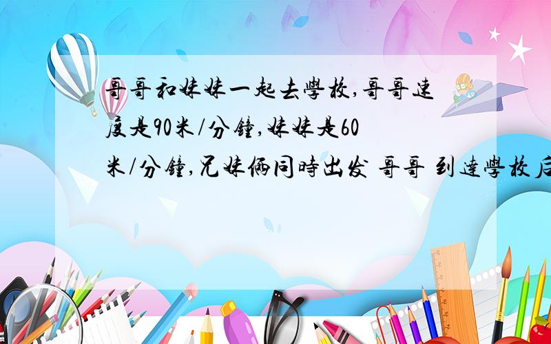 哥哥和妹妹一起去学校,哥哥速度是90米/分钟,妹妹是60米/分钟,兄妹俩同时出发 哥哥 到达学校后 发现书本没带,又返回