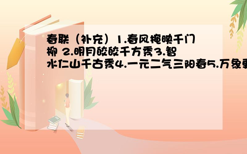 春联（补充）1.春风掩映千门柳 2.明月皎皎千方秀3.智水仁山千古秀4.一元二气三阳春5.万象更新国运昌6.琪花瑶草四时