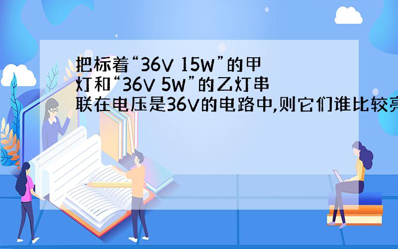 把标着“36V 15W”的甲灯和“36V 5W”的乙灯串联在电压是36V的电路中,则它们谁比较亮,要原因