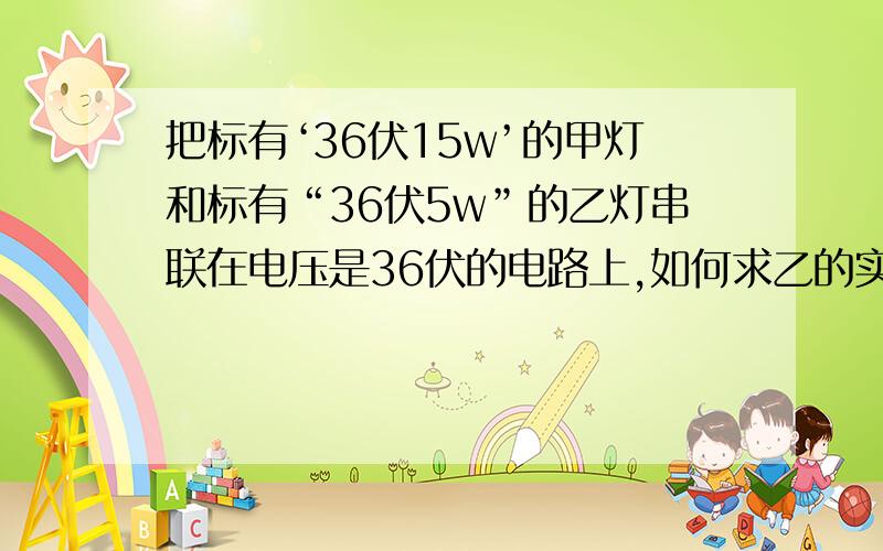 把标有‘36伏15w’的甲灯和标有“36伏5w”的乙灯串联在电压是36伏的电路上,如何求乙的实际功率 要明确的步