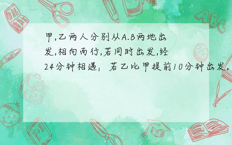 甲,乙两人分别从A.B两地出发,相向而行,若同时出发,经24分钟相遇；若乙比甲提前10分钟出发,