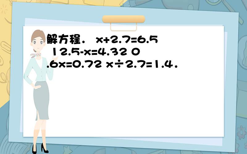 解方程． x+2.7=6.5 12.5-x=4.32 0.6x=0.72 x÷2.7=1.4．