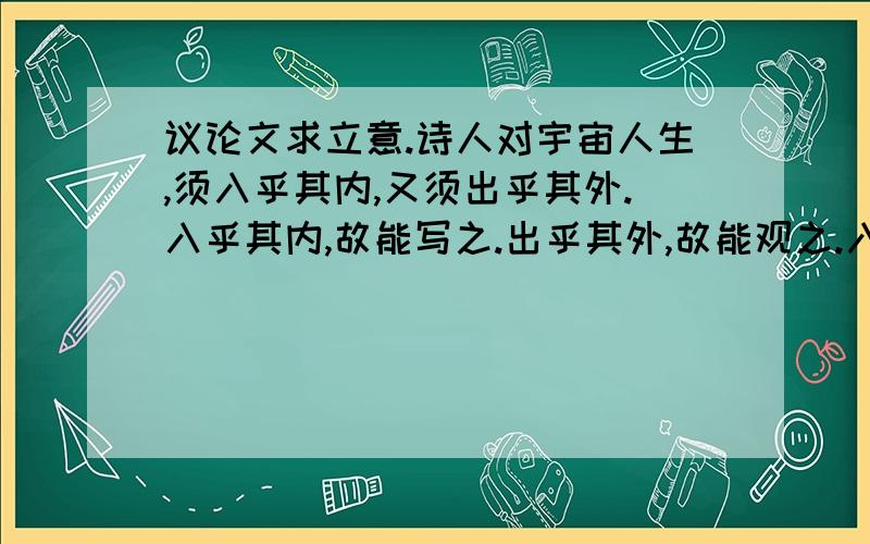 议论文求立意.诗人对宇宙人生,须入乎其内,又须出乎其外.入乎其内,故能写之.出乎其外,故能观之.入乎其内,故有生气.出乎