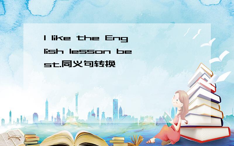 I like the English lesson best.同义句转换