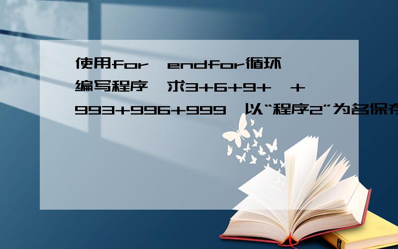 使用for…endfor循环编写程序,求3+6+9+…+993+996+999,以“程序2”为名保存该程序到D:\T**