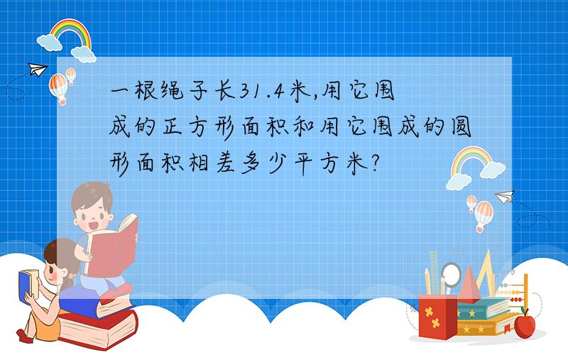 一根绳子长31.4米,用它围成的正方形面积和用它围成的圆形面积相差多少平方米?