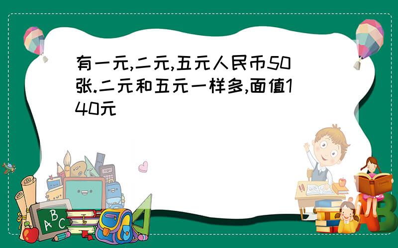 有一元,二元,五元人民币50张.二元和五元一样多,面值140元