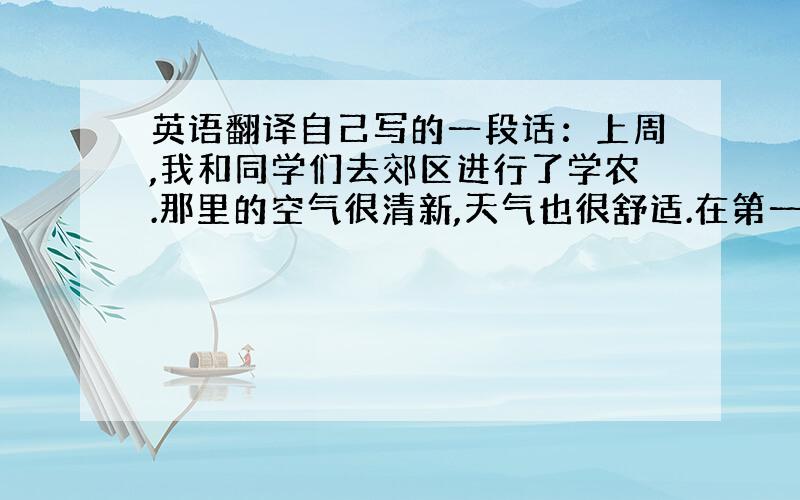 英语翻译自己写的一段话：上周,我和同学们去郊区进行了学农.那里的空气很清新,天气也很舒适.在第一天的活动中,我们学习了如