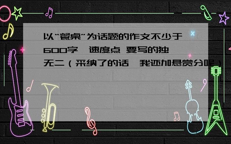 以“餐桌”为话题的作文不少于600字》速度点 要写的独一无二（采纳了的话,我还加悬赏分呢）