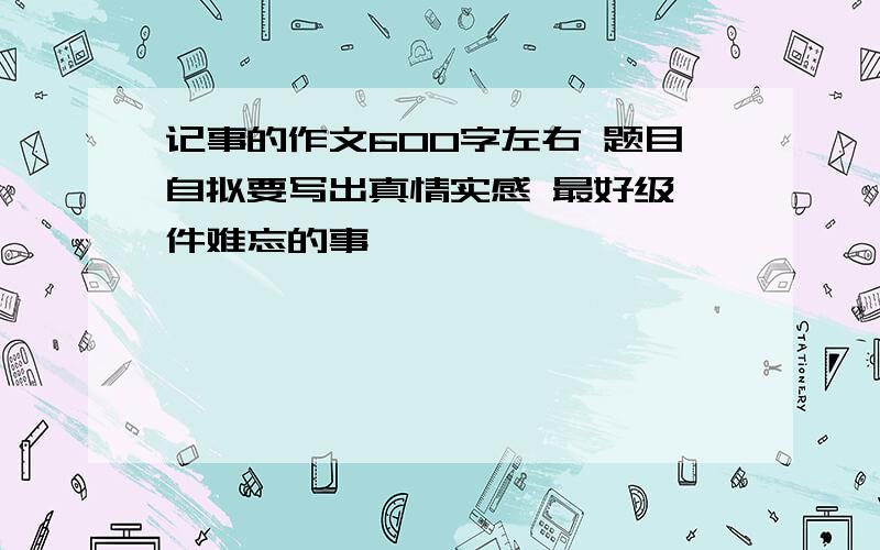 记事的作文600字左右 题目自拟要写出真情实感 最好级一件难忘的事