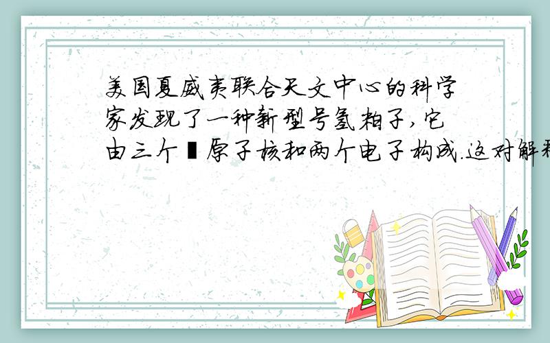 美国夏威夷联合天文中心的科学家发现了一种新型号氢粒子,它由三个氕原子核和两个电子构成.这对解释宇宙