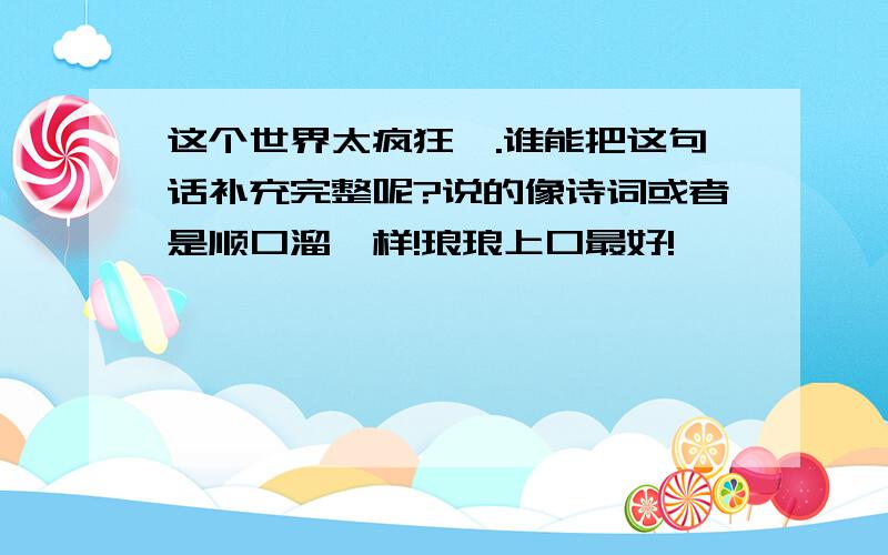 这个世界太疯狂,.谁能把这句话补充完整呢?说的像诗词或者是顺口溜一样!琅琅上口最好!