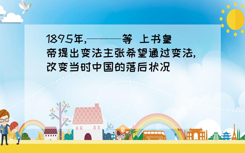 1895年,———等 上书皇帝提出变法主张希望通过变法,改变当时中国的落后状况