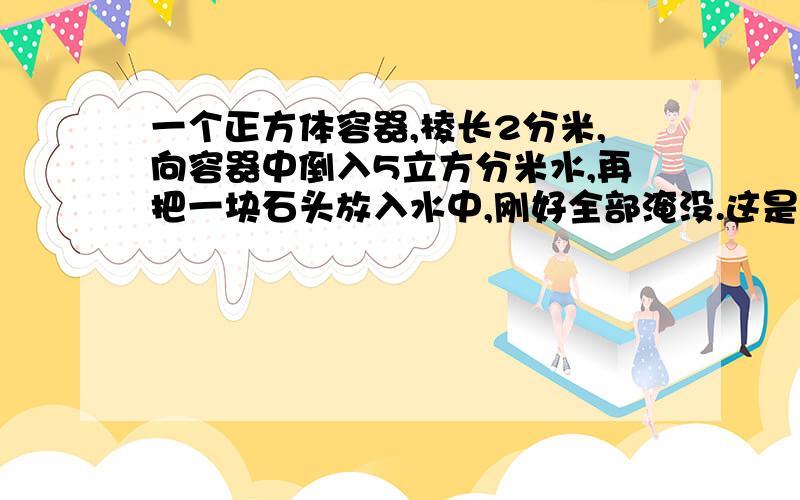 一个正方体容器,棱长2分米,向容器中倒入5立方分米水,再把一块石头放入水中,刚好全部淹没.这是量得容器内水深15厘米.石