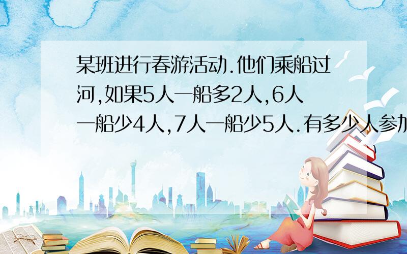 某班进行春游活动.他们乘船过河,如果5人一船多2人,6人一船少4人,7人一船少5人.有多少人参加春游?