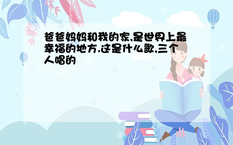 爸爸妈妈和我的家,是世界上最幸福的地方.这是什么歌,三个人唱的