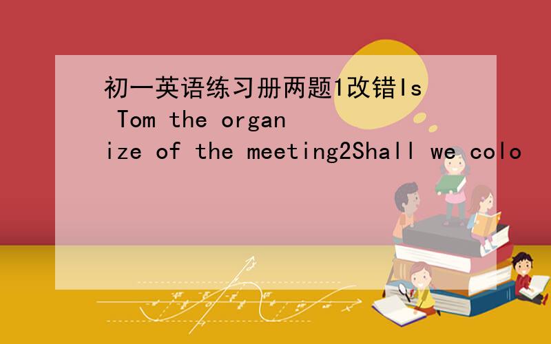 初一英语练习册两题1改错Is Tom the organize of the meeting2Shall we colo