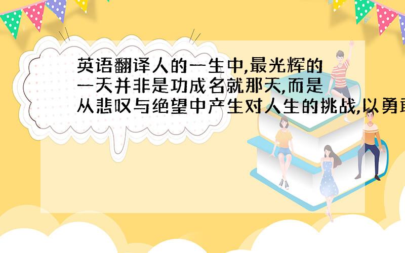 英语翻译人的一生中,最光辉的一天并非是功成名就那天,而是从悲叹与绝望中产生对人生的挑战,以勇敢迈向意志那天.这一句