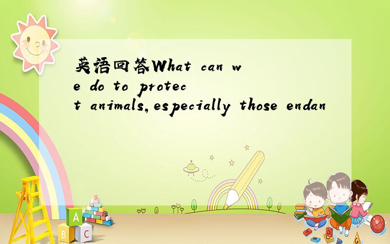 英语回答What can we do to protect animals,especially those endan