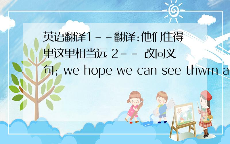 英语翻译1--翻译:他们住得里这里相当远 2-- 改同义句; we hope we can see thwm again