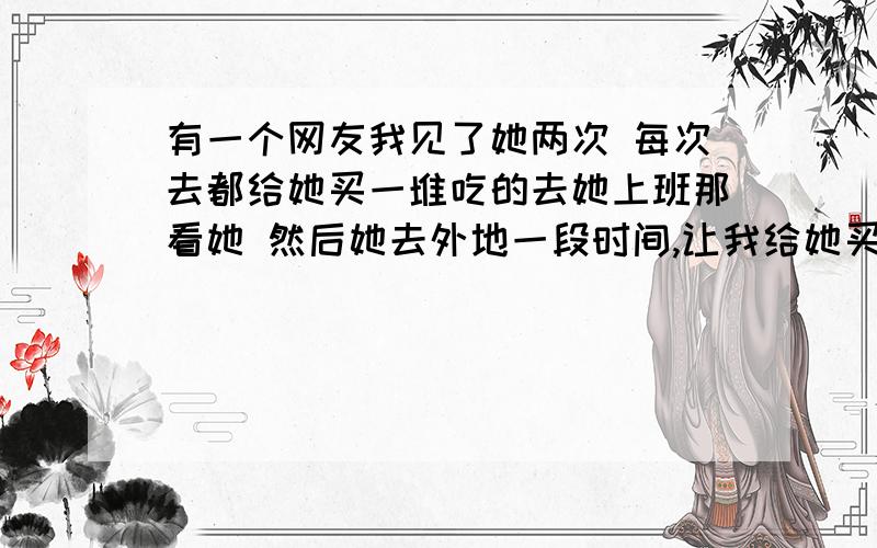 有一个网友我见了她两次 每次去都给她买一堆吃的去她上班那看她 然后她去外地一段时间,让我给她买跑跑卡丁车的车 我没理她