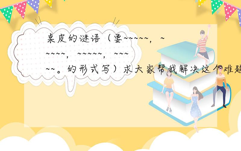 桌皮的谜语（要~~~~~，~~~~~，~~~~~，~~~~~。的形式写）求大家帮我解决这个难题题吧！谢谢